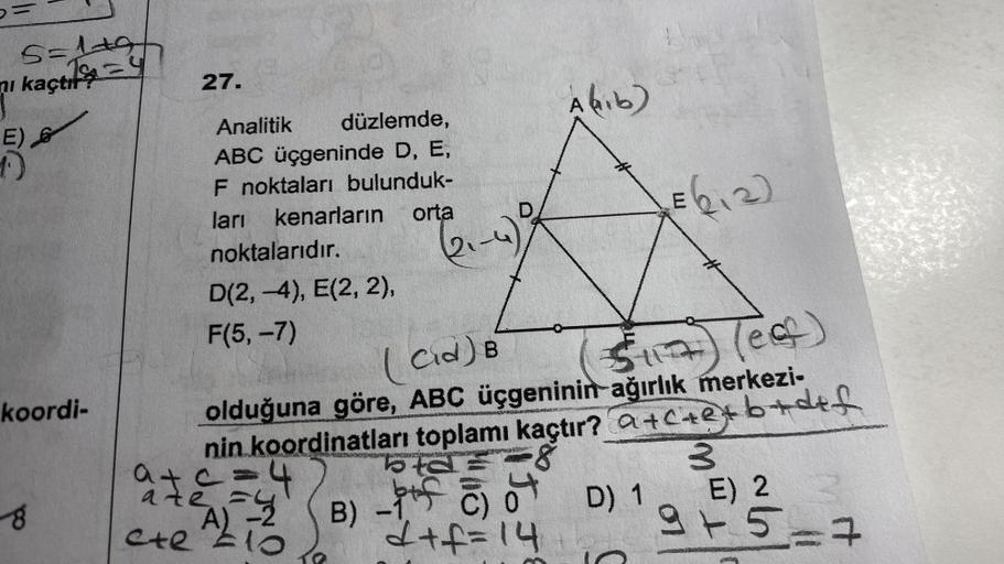 6=
5=1+9+
i kaçt
E)
1.)
koordi-
8
27.
Analitik düzlemde,
ABC üçgeninde D, E,
F noktaları bulunduk-
kenarların
ları
orta
noktalarıdır.
D(2,-4), E(2, 2),
F(5,-7)
D
a+c=4
A)-2
te
ete 10
(2₁-4)
A hib)
(Cid) B
olduğuna göre, ABC üçgeninin ağırlık merkezi-
nin k