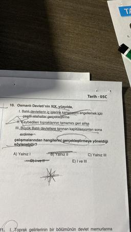 10. Osmanlı Devleti'nin XIX. yüzyılda,
I. Batılı devletlerin iç işlerine karışmasını engellemek için
çeşitli islahatlar gerçekleştirme
II. Kaybedilen topraklarının tamamını geri alma
III. Büyük Batılı devletlere tanınan kapitülasyonları sona
erdirme
çalışmalarından hangilerini gerçekleştirmeye yöneldiği
söylenebilir?
A) Yalnız I
D) Ivell
Tarih-05C
B) Yalnız II
E) I ve III
C) Yalnız III
1. 1. Toprak gelirlerinin bir bölümünün devlet memurlarına
TA