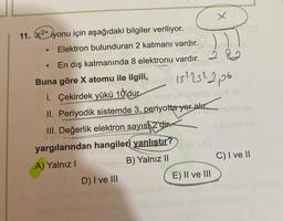 11. x2+iyonu için aşağıdaki bilgiler veriliyor.
Elektron bulunduran 2 katmanı vardır.
En dış katmanında 8 elektronu vardır. 2
15²25²2p6
●
Buna göre X atomu ile ilgili,
1. Çekirdek yükü 10 dur
II. Periyodik sistemde 3. periyotta yer alır.
III. Değerlik elektron sayıs 2'dir.
yargılarından hangileri yanlıştır?
A) Yalnız I
B) Yalnız II
D) I ve III
1(G
x
E) II ve III
C) I ve II