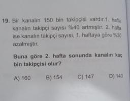 19. Bir kanalın 150 bin takipçisi vardır. 1. hafta
kanalın takipçi sayısı %40 artmıştır. 2. hafta
ise kanalın takipçi sayısı, 1. haftaya göre %30
azalmıştır.
Buna göre 2. hafta sonunda kanalın kaç
bin takipçisi olur?
A) 160
B) 154
C) 147
D) 140