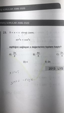 IŞ SORULAR 2006-2020
KMIŞ SORULAR 2006-2020
23. 0<x< olmak üzere, Kamlo
1
sin4x = cos4x
A)
eşitliğini sağlayan x değerlerinin toplamı kaçtır?
cu 5T
C)
4
3π
2
X=45
D) T
ey Cros
B)
sinx= -cox-
#1
4π
3
E) 2n
#0-18
2013 LYS