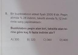 5. Bir buzdolabının etiket fiyatı 2000 ₺'dir. Peşin
alımda % 28 indirim, taksitli alımda % 12 indi-
rimle satış yapılmaktadır.
Buzdolabını peşin alan biri, taksitle alan bi-
rine göre kaç ₺ fazla indirim alır?
A) 300
B) 320
C) 360
D) 400