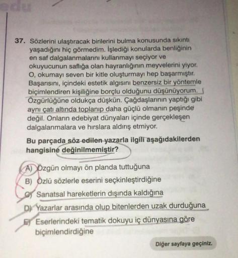 37. Sözlerini ulaştıracak birilerini bulma konusunda sıkıntı
yaşadığını hiç görmedim. İşlediği konularda benliğinin
en saf dalgalanmalarını kullanmayı seçiyor ve
okuyucunun saflığa olan hayranlığının meyvelerini yiyor.
O, okumayı seven bir kitle oluşturmay