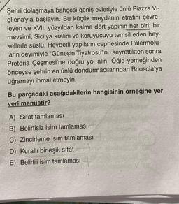 Şehri dolaşmaya bahçesi geniş evleriyle ünlü Piazza Vi-
gliena'yla başlayın. Bu küçük meydanın etrafını çevre-
leyen ve XVII. yüzyıldan kalma dört yapının her biri; bir
mevsimi, Sicilya kralını ve koruyucuyu temsil eden hey-
kellerle süslü. Heybetli yapıların cephesinde Palermolu-
ların deyimiyle "Güneşin Tiyatrosu"nu seyrettikten sonra
Pretoria Çeşmesi'ne doğru yol alın. Öğle yemeğinden
önceyse şehrin en ünlü dondurmacılarından Brioscià'ya
uğramayı ihmal etmeyin.
Bu parçadaki aşağıdakilerin hangisinin örneğine yer
verilmemistir?
A) Sifat tamlaması
B) Belirtisiz isim tamlaması
C) Zincirleme isim tamlaması
D) Kurallı birleşik sıfat
E) Belirtili isim tamlaması