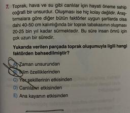 7. Toprak, hava ve su gibi canlılar için hayati öneme sahip
coğrafi bir unsurdur. Oluşması ise hiç kolay değildir. Araş-
tırmalara göre diğer bütün faktörler uygun şartlarda olsa
dahi 40-50 cm kalınlığında bir toprak tabakasının oluşması
20-25 bin yıl kadar sürmektedir. Bu süre insan ömrü için
çok uzun bir süredir.
Yukarıda verilen parçada toprak oluşumuyla ilgili hangi
faktörden bahsedilmiştir?
Zaman unsurundan
Bklim özelliklerinden
C) Yer şekillerinin etkisinden
D) Canlıların etkisinden
E) Ana kayanın etkisinden