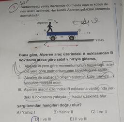 5.
So
Sürtünmesiz yatay düzlemde durmakta olan m kütleli de-
ney aracı üzerinde, 4m kütleli Alperen şekildeki konumda
durmaktadır.
Alperen
-X-
A
K
4m
m
l
t
B
D) I ve III
+X
Buna göre, Alperen araç üzerindeki A noktasından B
noktasına araca göre sabit v hızıyla giderse,
M
1. Alperen'in yere göre momentumunun büyüklüğü, ara-
cin yere göre momentumunun büyüklüğüne eşittir.
5
yargılarından hangileri doğru olur?
A) Yalnız I
B) Yalnız II
Yatay
II. Alperen ile arabadan oluşan sistemin kütle merkezi -x
yönünde hareket eder.
III. Alperen aracın üzerindeki B noktasına vardığında yer-
deki K noktasına yatayda kadar uzaklıkta olur.
E) II ve III
C) I ve II