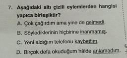 7. Aşağıdaki altı çizili eylemlerden hangisi
yapıca birleşiktir?
A. Çok çağırdım ama yine de gelmedi.
B. Söylediklerinin hiçbirine inanmamış.
C. Yeni aldığım telefonu kaybettim.
D. Birçok defa okuduğum hâlde anlamadım.