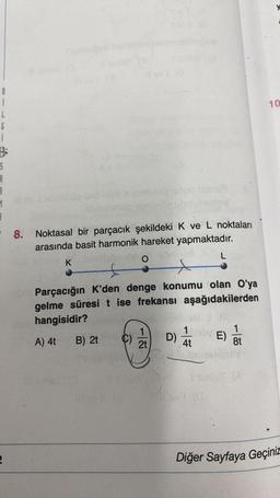 B
i
L
6
i
B
S
A
3
1
3
-8. Noktasal bir parçacık şekildeki K ve L noktaları
arasında basit harmonik hareket yapmaktadır.
O
2
K
Parçacığın K'den denge konumu olan O'ya
gelme süresi t ise frekansı aşağıdakilerden
hangisidir?
A) 4t
B) 2t
C)
1
2t
D)
L
4t
E)
1
8t
10
Diğer Sayfaya Geçiniz