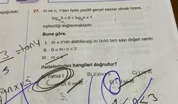 aşağıdaki
27. m ve n, 1'den farklı pozitif gerçel sayılar olmak üzere,
log3<0<log3n<1
eşitsizliği sağlanmaktadır.
Buna göre,
I. m + n'nin alabileceği iki farklı tam sayı değeri vardır.
II. 0<m n<3
III. men
3 stany
5
anxE
ifadelerinden hangileri doğrudur?
Yalnız I
D) II ve
B) Yalnızl
C) Ive T
TOX
1