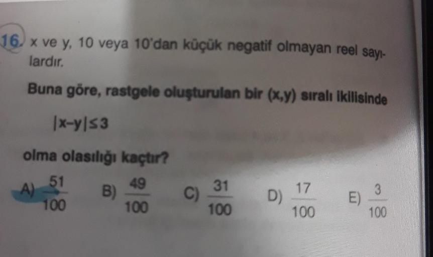 sayı-
16. x ve y, 10 veya 10'dan küçük negatif olmayan reel
lardır.
Buna göre, rastgele oluşturulan bir (x,y) sıralı ikilisinde
|x-y|s3
olma olasılığı kaçtır?
49
100
A)
51
100
B)
C)
31
100
D)
17
100
E)
3
100