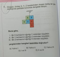 1
1
1
4
1
4
1
4
1
1
1
1
1
1
1
1
1
1
1
1
1
1
1
4
1
1
S
1
1
4
1
1
1
7. Düzgün, türdeş X, Y, Z karelerinden oluşan levha bir iple
asıldığında şekildeki konumda dengede kalıyor.
XZ
X Z
D) I ve III
Y
Y
Buna göre,
1. Bir X levhasının ağırlığı Y ninkinden küçüktür.
II. Bir Y levhasının ağırlığı Z ninkinden büyüktür.
III. Bir Z levhasının ağırlığı X inkinden küçüktür.
yargılarından hangileri kesinlikle doğrudur?
A) Yalnız I
B) Yalnız II
E) II ve III
C) Yalnız III