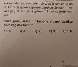 A kentinden hareket eden bir araç B kentine saatte
60 km hızla giderse gitmesi gereken süreden 10 da-
kika geç, 80 km hızla giderse 15 dakika erken varı-
yor.
Buna göre, aracın B kentine gitmesi gereken
süre kaç dakikadır?
A) 60
B) 70
C) 80
D) 90
E) 100
A