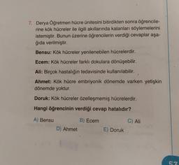 7. Derya Öğretmen hücre ünitesini bitirdikten sonra öğrencile-
rine kök hücreler ile ilgili akıllarında kalanları söylemelerini
istemiştir. Bunun üzerine öğrencilerin verdiği cevaplar aşa-
ğıda verilmiştir.
Bensu: Kök hücreler yenilenebilen hücrelerdir.
Ecem: Kök hücreler farklı dokulara dönüşebilir.
Ali: Birçok hastalığın tedavisinde kullanılabilir.
Ahmet: Kök hücre embriyonik dönemde varken yetişkin
dönemde yoktur.
Doruk: Kök hücreler özelleşmemiş hücrelerdir.
Hangi öğrencinin verdiği cevap hatalıdır?
A) Bensu
B) Ecem
D) Ahmet
E) Doruk
C) Ali
57