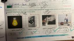 nda
biller-
iminde
1000 watt = 1 kwh. 5000
Etkinlik - 2
1..
0,00
Hesaplama
Şekildeki elektrikli cihazların güçleri ve çalışma süreleri verilmiştir. Bu cihazların verilen sürelerde harcadıkları enerjileri kwh
cinsinden hesaplayarak altlarındaki kutulara yazınız.
216001
Zo
1260
60 W; 6 saat 21600
30,36
2.
2500 W; 2 saat
S.
Etkinlik Cevapları: 2.1-0,36 kwh
+
2200
bis
2-5 kwh
110
200
OS
2200 W; 30 dakika
Aid
D
3-11 kwh
2400 1
4.
2400 W, 20 dakika
4-0,8 kwh
3
Fizik
8