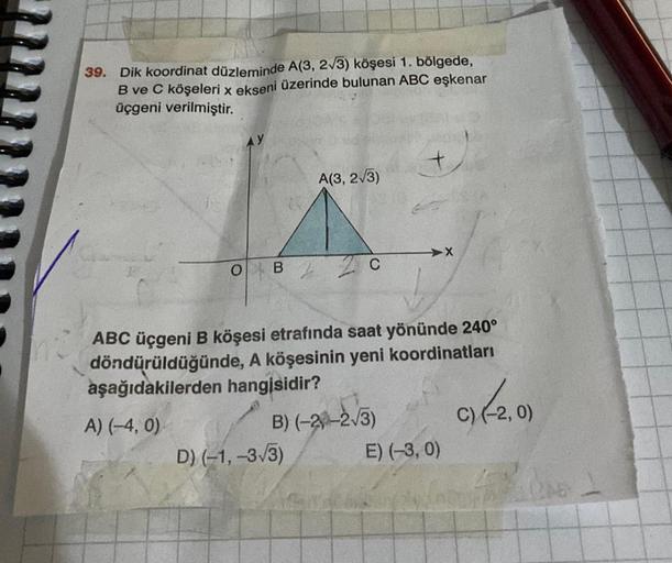 39. Dik koordinat düzleminde A(3, 2√3) köşesi 1. bölgede,
B ve C köşeleri x ekseni üzerinde bulunan ABC eşkenar
üçgeni verilmiştir.
O B
A(3, 2√3)
D) (-1, -3√3)
C
➜X
ABC üçgeni B köşesi etrafında saat yönünde 240°
döndürüldüğünde, A köşesinin yeni koordinat