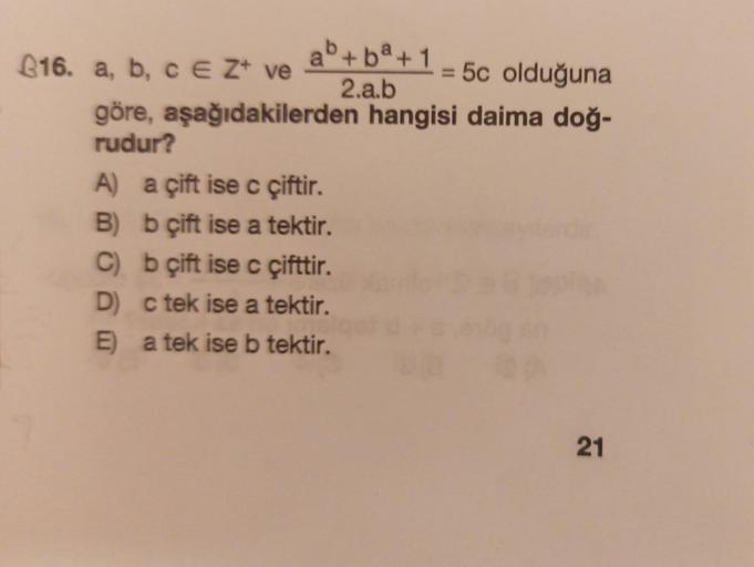 ab+ba+1
2.a.b
16. a, b, c E Z ve
= 5c olduğuna
göre, aşağıdakilerden hangisi daima doğ-
rudur?
A) a çift ise c çiftir.
B) b çift ise a tektir.
C)
b çift ise c çifttir.
D) c tek ise a tektir.
E)
a tek ise b tektir.
21