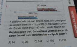 i
T
NISSI
11.
A
130 km/sa
121 km/sa
(0) -081
COOOO
A platformunda bulunan iki farklı hatta, aynı yöne giden
iki trenden önde olanın boyu 300 m, hızı saatte 121 km
dir. Geride olanın boyu 180 m hızı saatte 130 km dir.
Geriden gelen tren, öndeki trene yetiştiği andan iti-
baren öndeki treni tamamen kaç saniyede geçer?
A) 84
B) 96
C) 144
D) 192
E) 216
YEN
MODEL FASİKÜL