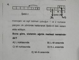 4.
Şekil-l
12
A) L noktasında
C) M noktasında
2
E) M-N arasında
1
KL MNO
Şekil-I
36
46
Homojen ve eşit bölmeli çubuğun 1 ve 2 numaralı
parçası ok yönünde katlanarak Şekil-II deki sistem
elde ediliyor.
Buna göre, sistemin ağırlık merkezi neresinde-
dir?
B) L-M arasında
D) K-L arasında