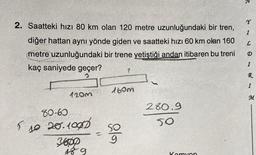 2. Saatteki hızı 80 km olan 120 metre uzunluğundaki bir tren,
diğer hattan aynı yönde giden ve saatteki hızı 60 km olan 160
metre uzunluğundaki bir trene yetiştiği andan itibaren bu treni
kaç saniyede geçer?
5
10
80-60
120m
20.1007
3600
489
1
160m
SO
280.9
50
Kamyon
3
Y
I
L
I
R
I
M