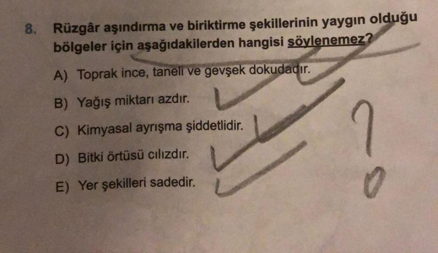 8. Rüzgâr aşındırma ve biriktirme şekillerinin yaygın olduğu
bölgeler için aşağıdakilerden hangisi söylenemez?
?
A) Toprak ince, taneli ve gevşek dokudadır.
B) Yağış miktarı azdır.
C) Kimyasal ayrışma şiddetlidir.
D) Bitki örtüsü cılızdır.
E) Yer şekilleri