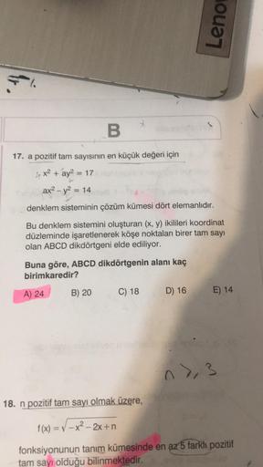 3.
B
17. a pozitif tam sayısının en küçük değeri için
x² + ay² = 17
Jan
ax² - y² = 14
denklem sisteminin çözüm kümesi dört elemanlıdır.
Bu denklem sistemini oluşturan (x, y) ikilileri koordinat
düzleminde işaretlenerek köşe noktaları birer tam sayı
olan AB