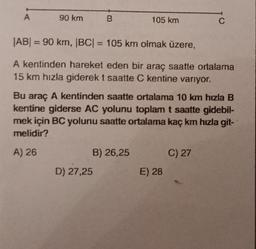 A
90 km
B
105 km
|AB| = 90 km, |BC| = 105 km olmak üzere,
A kentinden hareket eden bir araç saatte ortalama
15 km hızla giderek t saatte C kentine varıyor.
B) 26,25
D) 27,25
Bu araç A kentinden saatte ortalama 10 km hızla B
kentine giderse AC yolunu toplam t saatte gidebil-
mek için BC yolunu saatte ortalama kaç km hızla git-
melidir?
A) 26
C
E) 28
C) 27