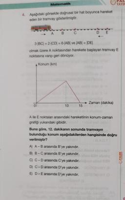 Matematik
4. Aşağıdaki görselde doğrusal bir hat boyunca hareket
eden bir tramvay gösterilmiştir.
A B C
10
DE
3-|BC| = 2-|CD| = 6-|AB| ve |AB| = |DE|
olmak üzere A noktasından harekete başlayan tramvay E
noktasına varıp geri dönüyor.
Konum (km)
15
Zaman (dakika)
A ile E noktaları arasındaki hareketlinin konum-zaman
grafiği yukarıdaki gibidir.
PAL
YAYIN
Buna göre, 12. dakikanın sonunda tramvayın
bulunduğu konum aşağıdakilerden hangisinde doğru
verilmiştir?
A) A-B arasında B'ye yakındır.
B) B-C arasında B'ye yakındır.
C) C-D arasında C'ye yakındır.
D) C-D arasında D'ye yakındır.
E) D-E arasında D'ye yakındır.
ubox 23H
Mey (A
MAY (O
PALME
YAYINEVİ
6