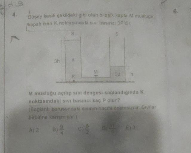 7
Düşey kesiti şekildeki gibi olan bileşik kapta M musluğu
kapalı iken K noktasındaki sivi basinal 3P'dir.
S
M musluğu açılıp sıvı dengesi sağlandığında K
noktasındaki sivi basıncı kaç P olur?
(Bağlantı borusundaki sivinen hacin onemsizdir. Sivilar
birbiri