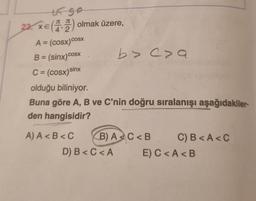 65 50
23. XE (42) olmak üzere,
COSX
A = (cosx)cosx
B = (sinx)cosx
C = (cosx)sinx
b> cza
olduğu biliniyor.
Buna göre A, B ve C'nin doğru sıralanışı aşağıdakiler
den hangisidir?
A) A<B<C B) AC<B
D) B<C<A
C) B<A <C
E) C<A <B