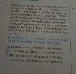 1. (I) Dünyanın en özel doğa manzaralarından biri
Türkiye'deki Kapadokya'dır. (II) Ülkemizin me-
daruiftiharı olan bölgenin oluşumu 60 milyon yıl
önceye giden doğa olaylarına dayanıyor. (III) Böl-
gedeki dağların püskürttüğü lav ve küllerle orta-
ya çıkan bu fantastik yerde vadiler, peribacaları
ve kayalara oyulmuş kiliseler, evler bambaşka bir
dünyanın kapılarını aralıyor. (IV) Kapadokya böl-
gesi birkaç ili kapsayan çok geniş bir alanı ifade
ediyor.
Bu metinde geçen numaralanmış cümlelerle ilgili
olarak aşağıdakilerden hangisi söylenemez?
I. cümle özne ve yüklemden oluşmaktadır.
II. cümlede yer tamlayıcısına yer verilmiştir.
C) III. cümlede zarf tamlayıcısı kullanılmıştır.
D) IV. cümlede belirtili nesneye yer verilmiştir.
3.