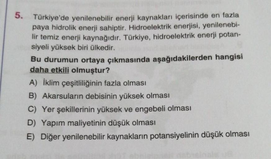 5. Türkiye'de yenilenebilir enerji kaynakları içerisinde en fazla
paya hidrolik enerji sahiptir. Hidroelektrik enerjisi, yenilenebi-
lir temiz enerji kaynağıdır. Türkiye, hidroelektrik enerji potan-
siyeli yüksek biri ülkedir.
Bu durumun ortaya çıkmasında