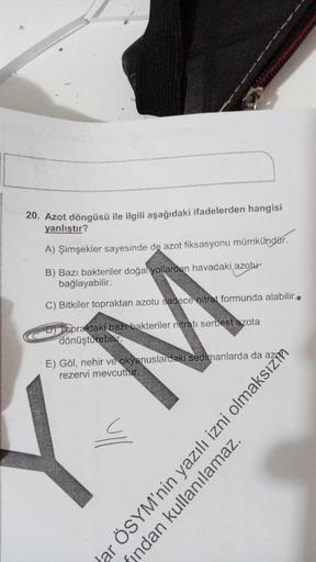 20. Azot döngüsü ile ilgili aşağıdaki ifadelerden hangisi
yanlıştır?
A) Şimşekler sayesinde de azot fiksasyonu mümkündür.
B) Bazı bakteriler doğal yollardan havadaki azotu
bağlayabilir.
C) Bitkiler topraktan azotu sadece nitrat formunda alabilir..
Toprakta