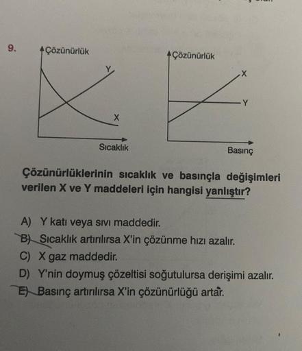 9.
Çözünürlük
X
Sıcaklık
Çözünürlük
Y
Basınç
Çözünürlüklerinin sıcaklık ve basınçla değişimleri
verilen X ve Y maddeleri için hangisi yanlıştır?
A) Y katı veya sıvı maddedir.
B) Sıcaklık artırılırsa X'in çözünme hızı azalır.
C) X gaz maddedir.
D) Y'nin doy