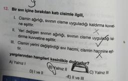 12. Bir sıvı içine bırakılan katı cisimle ilgili,
1. Cismin ağırlığı, sıvının cisme uyguladığı kaldırma kuvveti-
ne eşittir.
Xebripl
II. Yeri değişen sıvının ağırlığı, sıvının cisme uyguladığı kal-
dırma kuvvetine eşittir.
III. Cismin yerini değiştirdiği sıvı hacmi, cismin hacmine eşit-
hacmine
tir.
yargılarından hangileri kesinlikle doğrudur?
A) Yalnız I
B) Yalnız II
D) I ve II
E) II ve III
C) Yalnız III