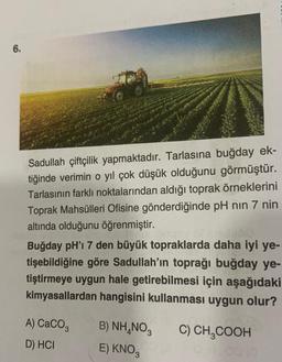 6.
Sadullah çiftçilik yapmaktadır. Tarlasına buğday ek-
tiğinde verimin o yıl çok düşük olduğunu görmüştür.
Tarlasının farklı noktalarından aldığı toprak örneklerini
Toprak Mahsülleri Ofisine gönderdiğinde pH nın 7 nin
altında olduğunu öğrenmiştir.
Buğday pH'I 7 den büyük topraklarda daha iyi ye-
tişebildiğine göre Sadullah'ın toprağı buğday ye-
tiştirmeye uygun hale getirebilmesi için aşağıdaki
kimyasallardan hangisini kullanması uygun olur?
A) CaCO3
D) HCI
B) NH4NO3 C) CH₂COOH
E) KNO3