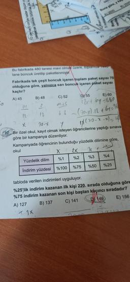 ölçüm ya
birbirine dikka
0 cmve 6 cmye k
Bu fabrikada 480 tanesi mavi olmak üzere, toplamda
tane boncuk üretilip paketlenmiştir.
M
12
A) 10
Fabrikada tek çeşit boncuk içeren toplam paket sayısı 70
olduğuna göre, yalnızca sarı boncuk içeren paket sayısı
kaçtır?
A) 45
B) 48
S
12
C) 52
4JX
palvelin 6
DY 55
E) 60
mis
12x+6y=680
66 (70-x).12 + 64-96
X
X
20-x
17 (70-x-x) - up
12. Bir özel okul, kayıt olmak isteyen öğrencilerine yaptığı sınava
göre bir kampanya düzenliyor.
Kampanyada öğrencinin bulunduğu yüzdelik dilimine göre,
okul
2X
3x
%3 %4
%75 %50 %25
%1
Yüzdelik dilim
İndirim yüzdesi %100
Buna göre, y ka
A) 2800
%2
B) 2500
tabloda verilen indirimleri uyguluyor.
%25'lik indirim kazanan ilk kişi 220. sırada olduğuna göre
%75 indirim kazanan son kişi baştan kaçıncı sıradadır?
A) 127
B) 137
C) 141
D146
E) 156