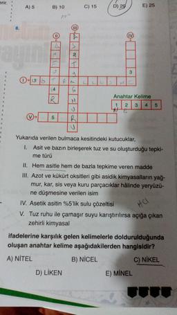 erir.
"
R
"
1
B
8.
ayını
A) 5
B) 10
11
A
M
F
OST
4
R
5
15-4
2
T
Le
D) LİKEN
RALL
6
M
PG
C) 15
R
U
2
D) 20
3
E) 25
Anahtar Kelime
1 2 3 4 5
#
Yukarıda verilen bulmaca kesitindeki kutucuklar,
1. Asit ve bazın birleşerek tuz ve su oluşturduğu tepki-
me türü
II. Hem asitle hem de bazla tepkime veren madde
III. Azot ve kükürt oksitleri gibi asidik kimyasalların yağ-
mur, kar, sis veya kuru parçacıklar hâlinde yeryüzü-
ne düşmesine verilen isim
IV. Asetik asitin %5'lik sulu çözeltisi
V. Tuz ruhu ile çamaşır suyu karıştırılırsa açığa çıkan
zehirli kimyasal
ifadelerine karşılık gelen kelimelerle doldurulduğunda
oluşan anahtar kelime aşağıdakilerden hangisidir?
A) NİTEL
B) NICEL
C) NİKEL
E) MINEL
HC