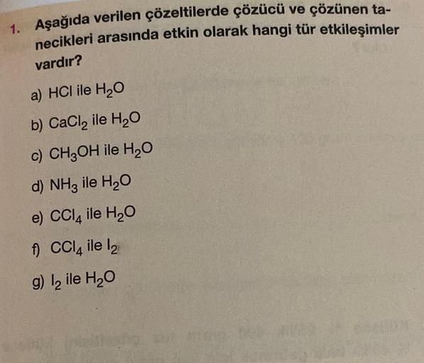 1. Aşağıda verilen çözeltilerde çözücü ve çözünen ta-
necikleri arasında etkin olarak hangi tür etkileşimler
vardır?
a) HCI ile H₂O
b) CaCl₂ ile H₂O
c) CH3OH ile H₂O
d) NH3 ile H₂O
e) CCl4 ile H₂O
f) CCl4 ile l₂
g) l₂ ile H₂O