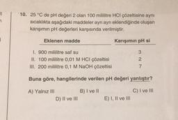 it
7
10. 25 °C de pH değeri 2 olan 100 mililitre HCI çözeltisine aynı
sıcaklıkta aşağıdaki maddeler ayrı ayrı eklendiğinde oluşan
karışımın pH değerleri karşısında verilmiştir.
Eklenen madde
I. 900 mililitre saf su
II. 100 mililitre 0,01 M HCI çözeltisi
III. 200 mililitre 0,1 M NaOH çözeltisi
A) Yalnız III
Karışımın pH si
Buna göre, hangilerinde verilen pH değeri yanlıştır?
B) I ve II
C) I ve III
D) II ve III
327
E) I, II ve III