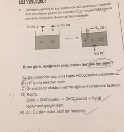 1.
Camdan yapılmış bir kap içerisinde HCI asidi bulunmaktadır.
Asit çözeltisine çinko (Zn) ve bakır (Cu) metalleri atıldığında
zamanla aşağıdaki durum gözlenmektedir.
Zn (k)
H* CI™
Cu (k)
► H₂ (g)
H* Cr, Zn²+
Cu (k)
Buna göre, aşağıdaki yargılardan hangisi yanlıştır?
A) Zn metalinden yapılmış kapta HCI çözeltisi saklanamaz.
B) Hiyonu elektron verir.
C) Zn metalinin elektron verme eğilimi H'ninkinden fazladır.
D) Kapta,
Zn(k) + 2HCl(suda) → ZnCl₂(suda) + H₂(g)
tepkimesi gerçekleşir.
E) Zn, Cu dan daha aktif bir metaldir.