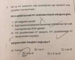 7. HX ve HY asitlerinin oda sıcaklığında eşit derişimli sulu
çözeltileri hazırlanmıştır.
HX in asitlik kuvveti HY ninkinden büyük olduğuna göre,
1. pH değerleri aynıdır.
II. Eşit hacimli örneklerinin tamamen nötrleşmesi için eşit
mol sayılarında KOH gerekir.
III. HX çözeltisindeki H+ derişimi, HY çözeltisindeki H+
derişiminden büyüktür.
✓
yargılarından hangileri doğrudur?
A) Yalnız
D) Ie III
B) I ve II
E) I, II ve III
C) I ve III