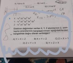 o
A) Yalnız III
D) II ve III
9. X: 1s² 2s² 2p
3s²
Y: 1s² 2s² 2p 3s² 3p²
Z: 1s² 2s²2p 3s¹
A) Y > X > Z
PU
×16-
B) I ve II
NKAS
D) Z> Y> X
-E) I, II ve I
Elektron dağılımları verilen X, Y, Z atomlarının 2. iyon-
laşma enerjilerinin karşılaştırılması aşağıdakilerden
hangisinde doğru olarak verilmiştir?
seayot SA
GA
X 18 = 3.per.
Give III
B) X > Y > Z
C) Z> X Y
E) Y>Z>X