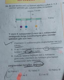 14. Bir iple tavana asılı eşit bölmeli ağırlıksız çubuk X, Y, Z
cisimleri şekildeki gibi asılıyken yatay dengededir.
Tavan
ip
X Y
Z
Y cismi K noktasından Z cismi de L noktasından
asıldığında denge bozulmadığına göre, cisimler
şekildeki gibi asılı iken,
Cisimlerin O noktasına göre oluşturdukları net tork
sıfırdır.
Yatay
A) Yalnız I
II. X ve Y cisimlerinin O noktasına göre oluşturdukları
torkların büyüklükleri eşittir.
III. Çubuğu tavana bağlayan ipin L noktasına
göre torku, cisimlerin bu noktaya göre toplam
torklarından daha büyüktür.
yargılarından hangileri doğrudur?
D) I ve II
B) Yalnız II
E) I ve III
16
C) Yalnız III