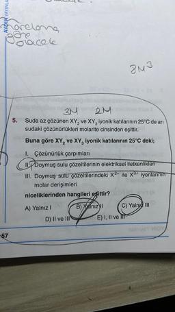 AYDIN YAYINLA
57
prelong
acele
09
2M
24
5
D) II ve III
3M
5. Suda az çözünen XY₂ ve XY, iyonik katılarının 25°C de ari
sudaki çözünürlükleri molarite cinsinden eşittir.
Buna göre XY₂ ve XY3 iyonik katılarının 25°C deki;
I. Çözünürlük çarpımları
8M3
CILYDO
II. Doymuş sulu çözeltilerinin elektriksel iletkenlikleri
III. Doymuş sulu çözeltilerindeki X2+ ile X³+ iyonlarının
molar derişimleri
srl
niceliklerinden hangileri eşittir?
A) Yalnız I
B) Xalnız II
C) Yaln III
E) I, II ve II
nsiniyeY MIGY