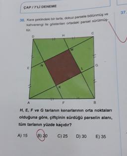 CAP/7'LI DENEME
36. Kare şeklindeki bir tarla, dokuz parsele bölünmüş ve
kahverengi ile gösterilen ortadaki parsel sürülmüş
tür.
E
A
D
N
K
H
F
M
C) 25
G
B
H, E, F ve G tarlanın kenarlarının orta noktaları
olduğuna göre, çiftçinin sürdüğü parselin alanı,
tüm tarlanın yüzde kaçıdır?
A) 15 (B) 20
D) 30 E) 35
37.