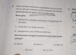 2.
Yüklü cisimlerin birbirlerine uyguladıkları itme ya da çek-
me kuvveti olan Coulomb kuvveti, evrendeki tüm olayların
gerçekleşmesinde geçerli dört kuvvetten biridir.
Buna göre;
I. elektronların çekirdek etrafındaki yörüngelerinde do-
blan
lanmaları,
II. moleküllerin bir arada durması,
III. gezegenlerin yıldız etrafında dolanması
durumlarından hangileri Coulomb kuvveti etkisi ile ger-
çekleşir?
A) Yalnız I
lov D) I ve II
B) Yalnız II
E) I, II ve III
C) Yalnız III
4.
Elekt
Jemb
CI.
III.
C
F
yarg
A) Y