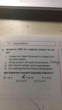 TYT/Sosyal Bilimler
6. Ekvator'un 3885 km uzağında bulunan bir yer
için;
1.
Çizgisel hızı Oğlak Dönencesi'nin çizgisel hızın-
dan daha fazladır.
II. Güneş ışınlarını dik açıyla almamaktadır.
III. Dört mevsimi belirgin olarak yaşamaktadır.
IV. Yılın belirli günlerinde Güneş batmamaktadır.
gibi bilgilerden hangileri kesinlikle doğrudur?
A) I ve II
B) II ve III
D) II ve IV
(detayl)
C) I ve IV
E) III ve IV