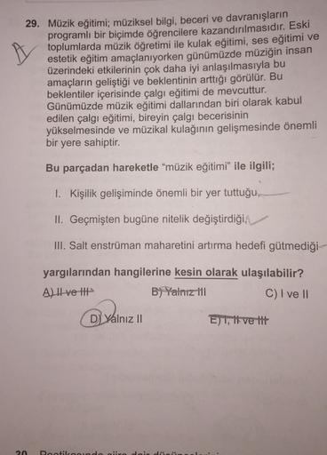 29. Müzik eğitimi; müziksel bilgi, beceri ve davranışların
programlı bir biçimde öğrencilere kazandırılmasıdır. Eski
toplumlarda müzik öğretimi ile kulak eğitimi, ses eğitimi ve
estetik eğitim amaçlanıyorken günümüzde müziğin insan
üzerindeki etkilerinin ç