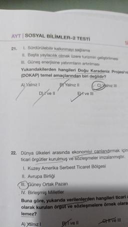 AYT | SOSYAL BİLİMLER-2 TESTİ
1. Sürdürülebilir kalkınmayı sağlama
II. Başta yaylacılık olmak üzere turizmin geliştirilmesi
III. Güneş enerjisine yatırımların artırılması
Yukarıdakilerden hangileri Doğu Karadeniz Projesi'ni
(DOKAP) temel amaçlarından biri değildir?
A) Yalnız I
BY Yalnız II
C)Yalnız III
21.
D) ve II
Extve III
22. Dünya ülkeleri arasında ekonomiyi canlandırmak için
ticari örgütler kurulmuş ve sözleşmeler imzalanmıştır.
1. Kuzey Amerika Serbest Ticaret Bölgesi
II. Avrupa Birliği
III. Güney Ortak Pazarı
IV. Birleşmiş Milletler
Buna göre, yukarıda verilenlerden hangileri ticari a
olarak kurulan örgüt ve sözleşmelere örnek olara
lemez?
A) Yalnız I
BYT ve Il
G) II ve III