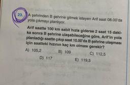 23. A şehrinden B şehrine gitmek isteyen Arif saat 08.00'da
yola çıkmayı planlıyor.
Arif saatte 100 km sabit hızla giderse 2 saat 15 daki-
ka sonra B şehrine ulaşabileceğine göre, Arif'in yola
planladığı saatte çıkıp saat 10.00'da B şehrine ulaşması
için saatteki hızının kaç km olması gerekir?
A) 105,2
B) 109
C) 112,5
D) 117
E) 119,5